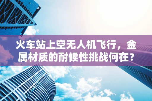 火车站上空无人机飞行，金属材质的耐候性挑战何在？
