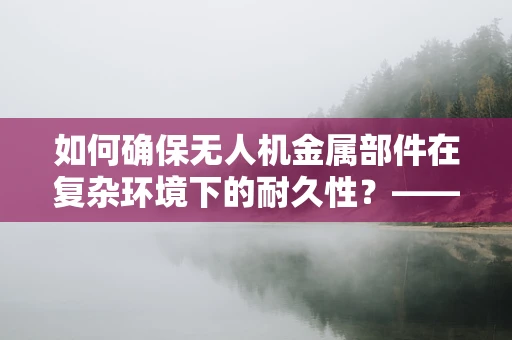如何确保无人机金属部件在复杂环境下的耐久性？——工程师的挑战与策略
