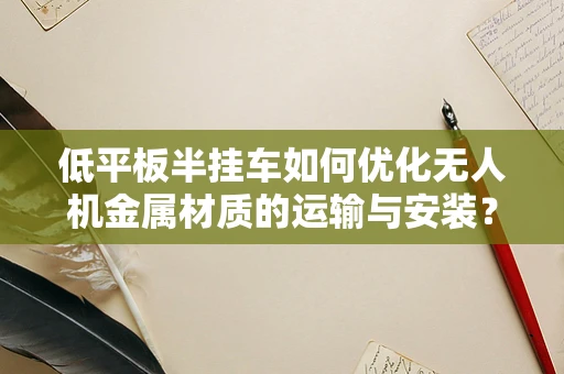 低平板半挂车如何优化无人机金属材质的运输与安装？