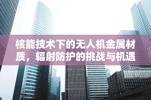 核能技术下的无人机金属材质，辐射防护的挑战与机遇？