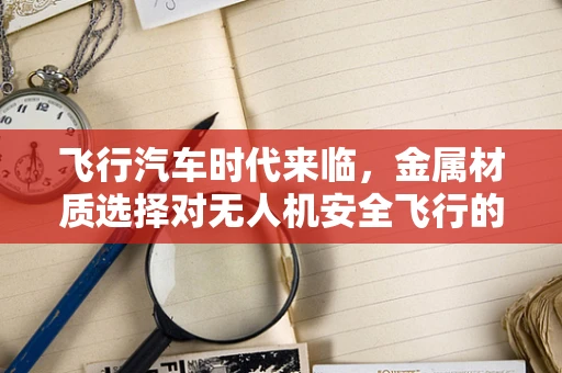 飞行汽车时代来临，金属材质选择对无人机安全飞行的关键影响？