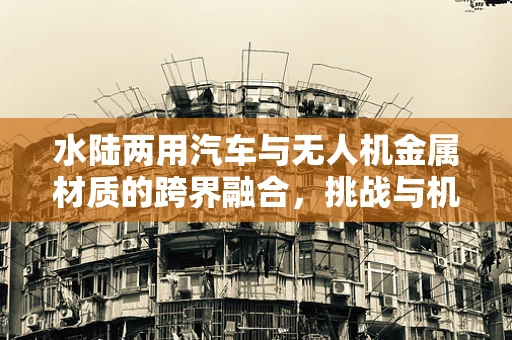 水陆两用汽车与无人机金属材质的跨界融合，挑战与机遇？