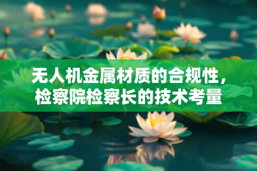 无人机金属材质的合规性，检察院检察长的技术考量