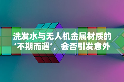 洗发水与无人机金属材质的‘不期而遇’，会否引发意外腐蚀？