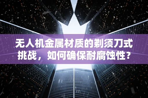 无人机金属材质的剃须刀式挑战，如何确保耐腐蚀性？