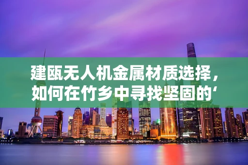 建瓯无人机金属材质选择，如何在竹乡中寻找坚固的‘翅膀’？