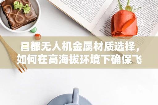 昌都无人机金属材质选择，如何在高海拔环境下确保飞行安全？