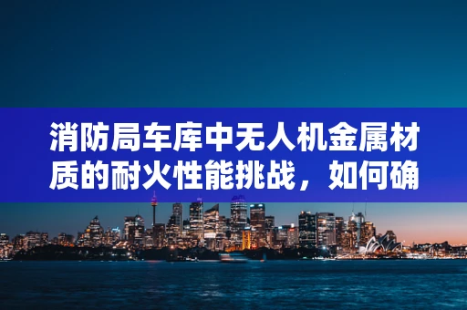 消防局车库中无人机金属材质的耐火性能挑战，如何确保安全与高效？