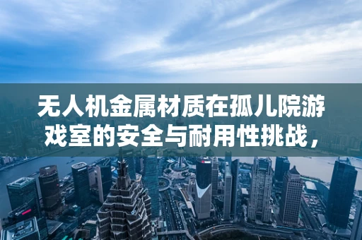 无人机金属材质在孤儿院游戏室的安全与耐用性挑战，如何平衡轻量与坚固？