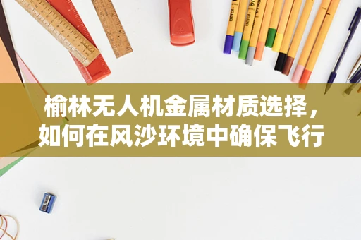 榆林无人机金属材质选择，如何在风沙环境中确保飞行稳定？
