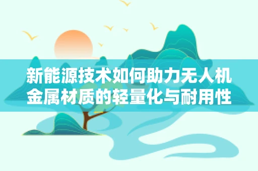 新能源技术如何助力无人机金属材质的轻量化与耐用性提升？