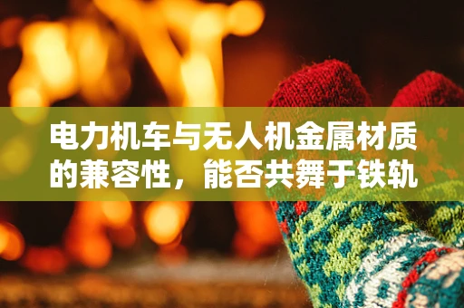 电力机车与无人机金属材质的兼容性，能否共舞于铁轨之上？