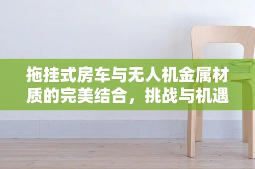 拖挂式房车与无人机金属材质的完美结合，挑战与机遇何在？