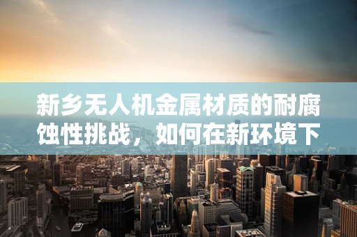 新乡无人机金属材质的耐腐蚀性挑战，如何在新环境下保持飞行稳定？