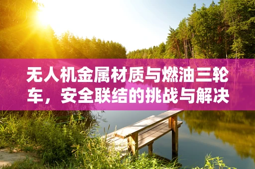 无人机金属材质与燃油三轮车，安全联结的挑战与解决方案