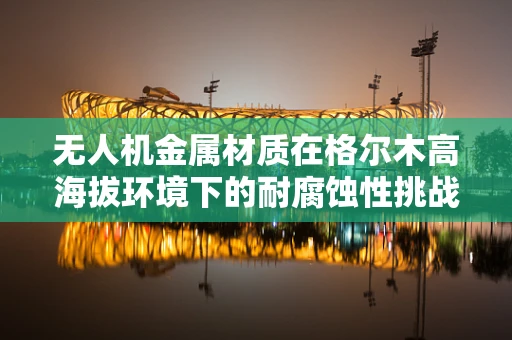 无人机金属材质在格尔木高海拔环境下的耐腐蚀性挑战
