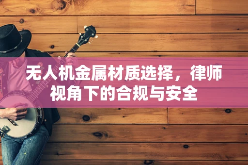 无人机金属材质选择，律师视角下的合规与安全