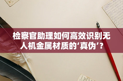 检察官助理如何高效识别无人机金属材质的‘真伪’？