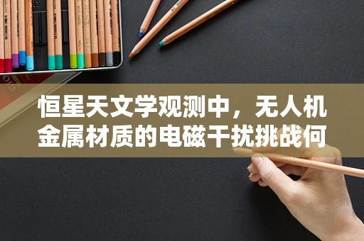 恒星天文学观测中，无人机金属材质的电磁干扰挑战何在？