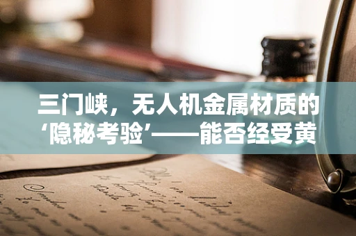 三门峡，无人机金属材质的‘隐秘考验’——能否经受黄河激流的洗礼？
