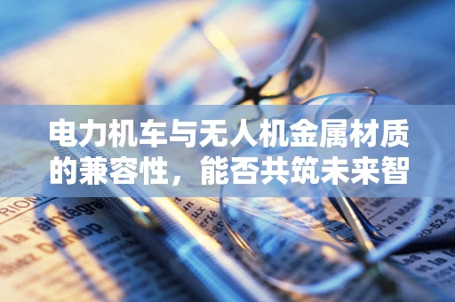 电力机车与无人机金属材质的兼容性，能否共筑未来智能交通的桥梁？