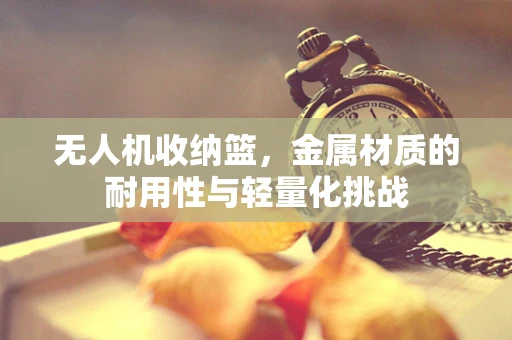 无人机收纳篮，金属材质的耐用性与轻量化挑战