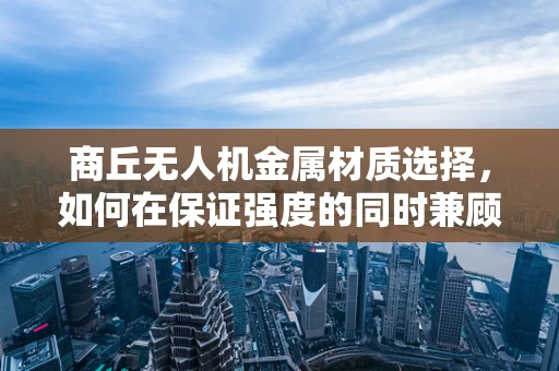 商丘无人机金属材质选择，如何在保证强度的同时兼顾轻量化？