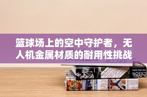 篮球场上的空中守护者，无人机金属材质的耐用性挑战