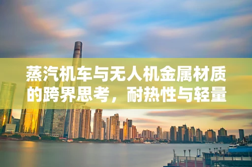 蒸汽机车与无人机金属材质的跨界思考，耐热性与轻量化的平衡挑战