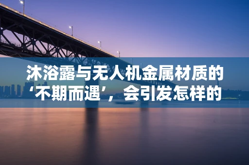 沐浴露与无人机金属材质的‘不期而遇’，会引发怎样的化学反应？
