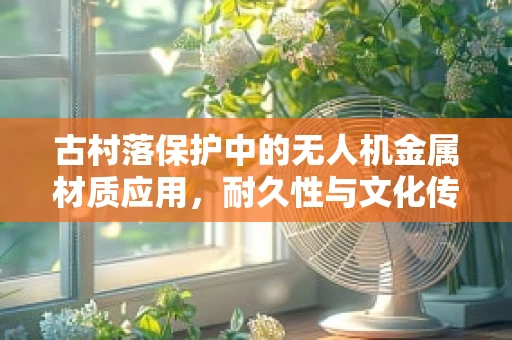 古村落保护中的无人机金属材质应用，耐久性与文化传承的平衡