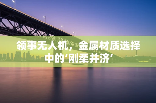领事无人机，金属材质选择中的‘刚柔并济’