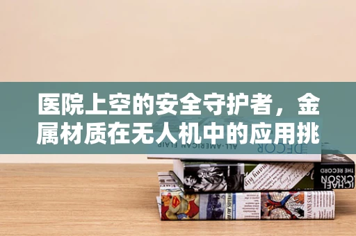 医院上空的安全守护者，金属材质在无人机中的应用挑战