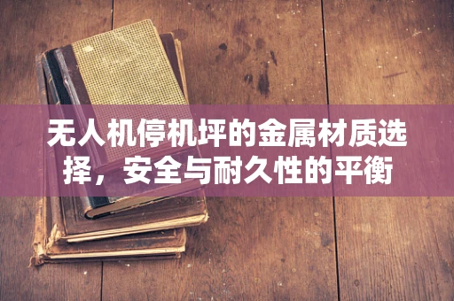 无人机停机坪的金属材质选择，安全与耐久性的平衡