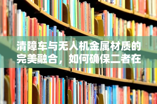 清障车与无人机金属材质的完美融合，如何确保二者在复杂环境下的协同作业？