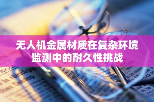 无人机金属材质在复杂环境监测中的耐久性挑战