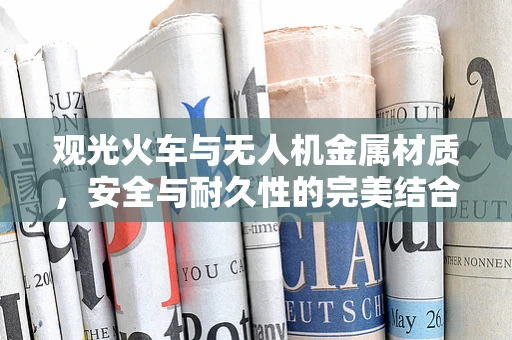 观光火车与无人机金属材质，安全与耐久性的完美结合？