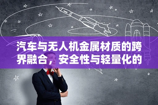 汽车与无人机金属材质的跨界融合，安全性与轻量化的完美平衡？