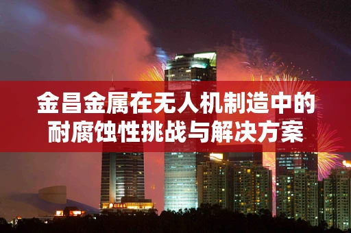金昌金属在无人机制造中的耐腐蚀性挑战与解决方案