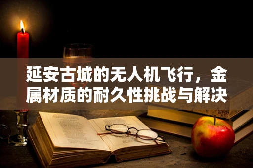 延安古城的无人机飞行，金属材质的耐久性挑战与解决方案