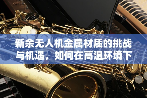 新余无人机金属材质的挑战与机遇，如何在高温环境下保持稳定？
