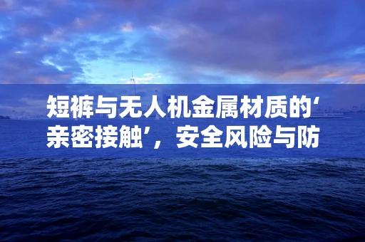 短裤与无人机金属材质的‘亲密接触’，安全风险与防护措施