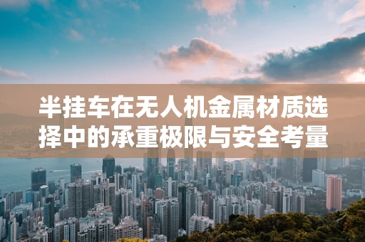 半挂车在无人机金属材质选择中的承重极限与安全考量