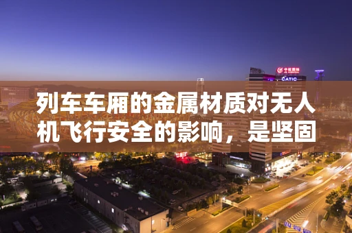列车车厢的金属材质对无人机飞行安全的影响，是坚固的盟友还是隐形的威胁？