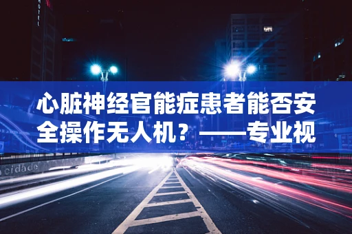 心脏神经官能症患者能否安全操作无人机？——专业视角下的安全考量