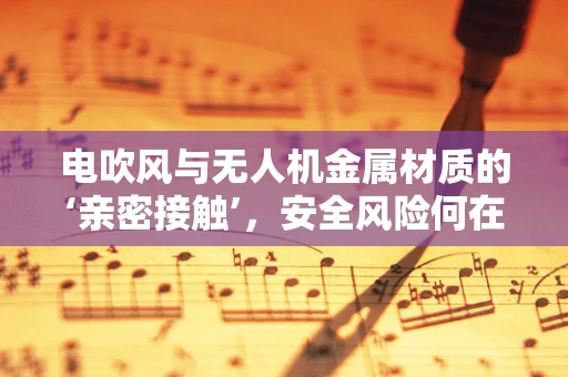 电吹风与无人机金属材质的‘亲密接触’，安全风险何在？