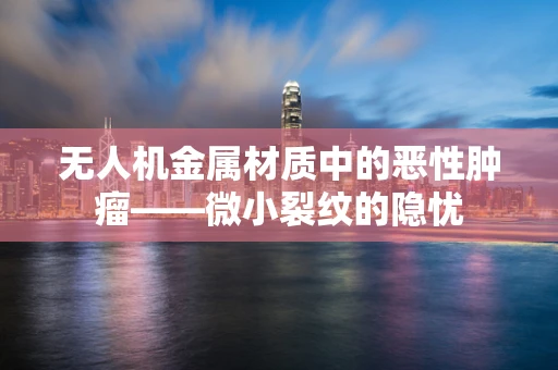 无人机金属材质中的恶性肿瘤——微小裂纹的隐忧