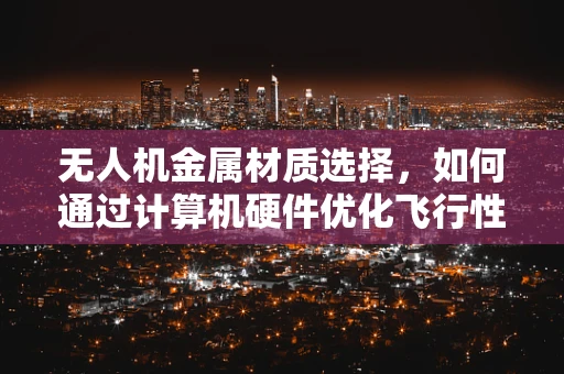 无人机金属材质选择，如何通过计算机硬件优化飞行性能？