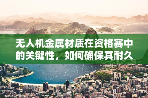 无人机金属材质在资格赛中的关键性，如何确保其耐久性与轻量化？