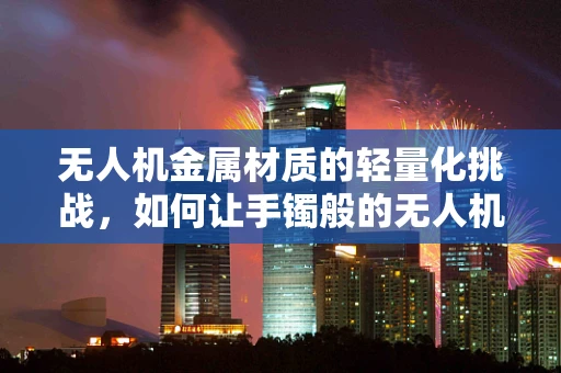 无人机金属材质的轻量化挑战，如何让手镯般的无人机更轻盈？